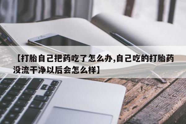 打胎药正品微信联系方式【打胎自己把药吃了怎么办,自己吃的打胎药没流干净以后会怎么样】