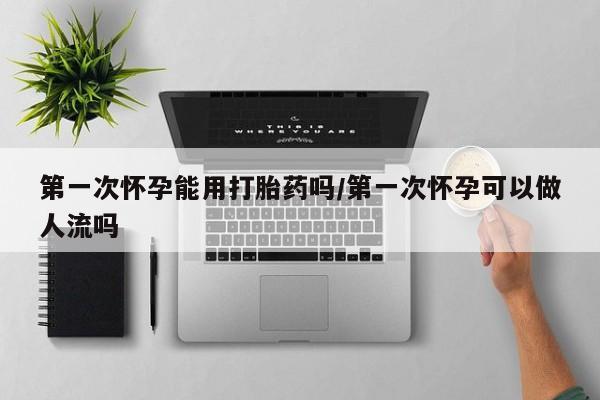 打胎药正品微信联系方式第一次怀孕能用打胎药吗/第一次怀孕可以做人流吗