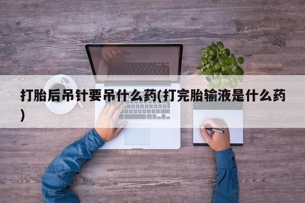 打胎药正品微信联系方式打胎后吊针要吊什么药(打完胎输液是什么药)