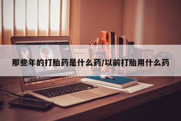 打胎药正品微信联系方式那些年的打胎药是什么药/以前打胎用什么药