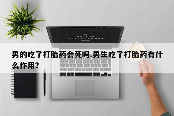 打胎药正品微信联系方式男的吃了打胎药会死吗.男生吃了打胎药有什么作用？