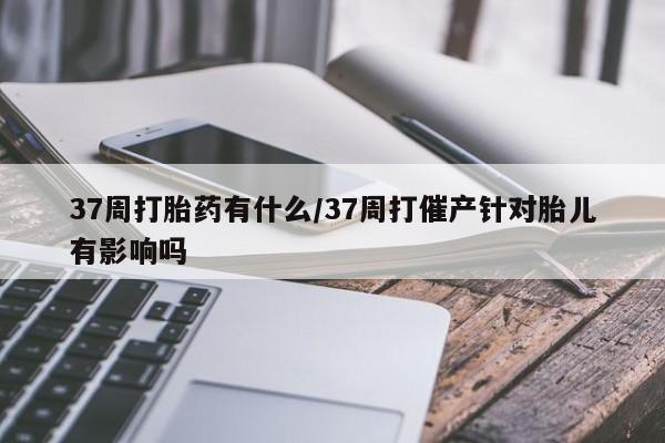 打胎药正品微信联系方式37周打胎药有什么/37周打催产针对胎儿有影响吗