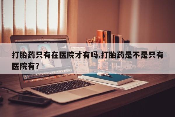 打胎药正品微信联系方式打胎药只有在医院才有吗.打胎药是不是只有医院有？