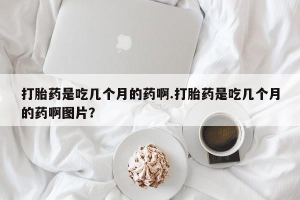 打胎药正品微信联系方式打胎药是吃几个月的药啊.打胎药是吃几个月的药啊图片？