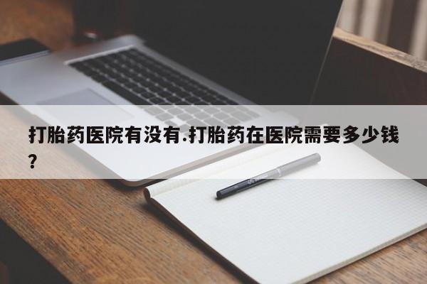 打胎药正品微信联系方式打胎药医院有没有.打胎药在医院需要多少钱？