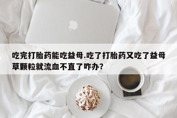 打胎药正品微信联系方式吃完打胎药能吃益母.吃了打胎药又吃了益母草颗粒就流血不直了咋办？