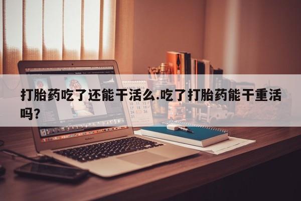 打胎药正品微信联系方式打胎药吃了还能干活么.吃了打胎药能干重活吗？