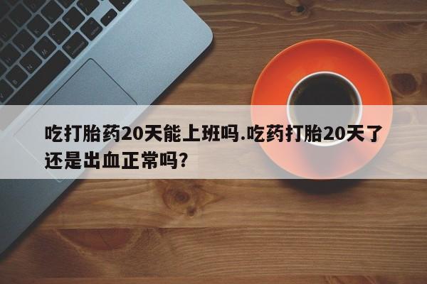 打胎药正品微信联系方式吃打胎药20天能上班吗.吃药打胎20天了还是出血正常吗？