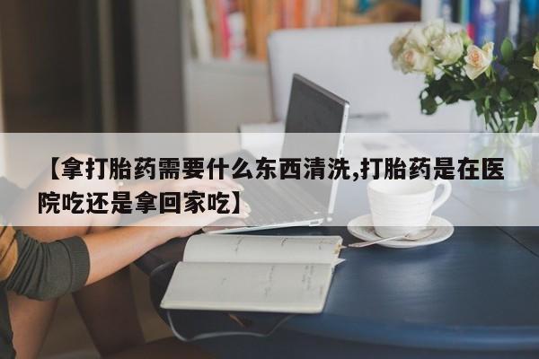 打胎药正品微信联系方式【拿打胎药需要什么东西清洗,打胎药是在医院吃还是拿回家吃】