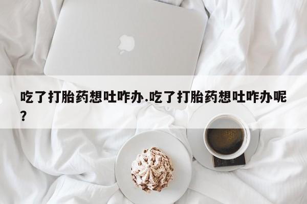 打胎药正品微信联系方式吃了打胎药想吐咋办.吃了打胎药想吐咋办呢？