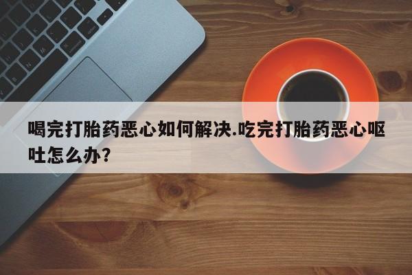 打胎药正品微信联系方式喝完打胎药恶心如何解决.吃完打胎药恶心呕吐怎么办？