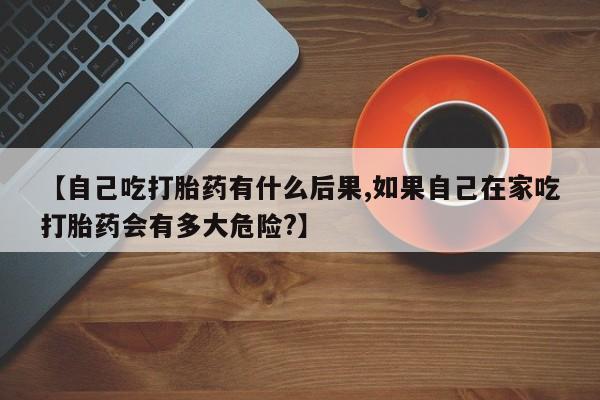 打胎药正品微信联系方式【自己吃打胎药有什么后果,如果自己在家吃打胎药会有多大危险?】