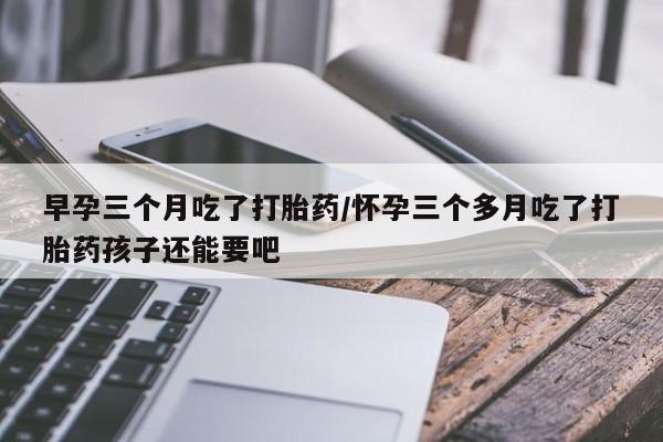 打胎药正品微信联系方式早孕三个月吃了打胎药/怀孕三个多月吃了打胎药孩子还能要吧