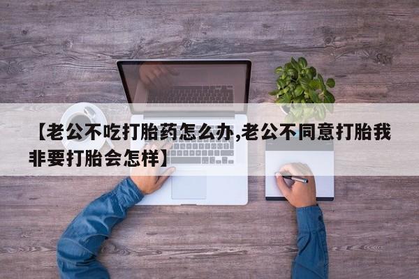 打胎药正品微信联系方式【老公不吃打胎药怎么办,老公不同意打胎我非要打胎会怎样】