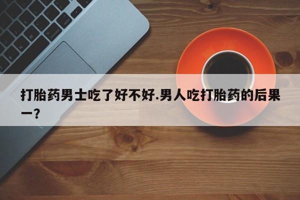 打胎药正品微信联系方式打胎药男士吃了好不好.男人吃打胎药的后果一？