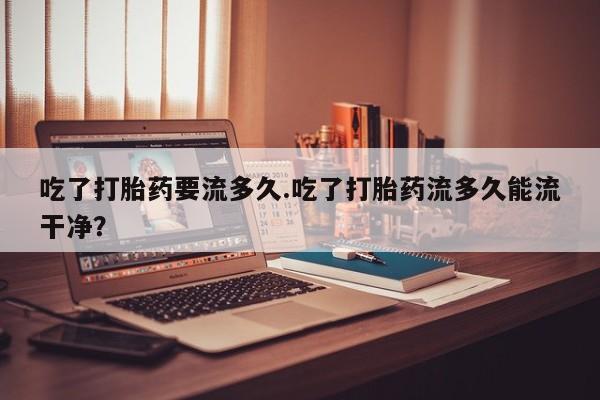 打胎药正品微信联系方式吃了打胎药要流多久.吃了打胎药流多久能流干净？