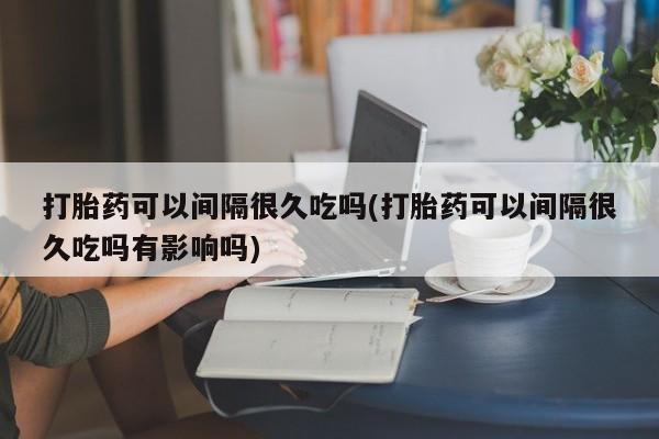 打胎药正品微信联系方式打胎药可以间隔很久吃吗(打胎药可以间隔很久吃吗有影响吗)