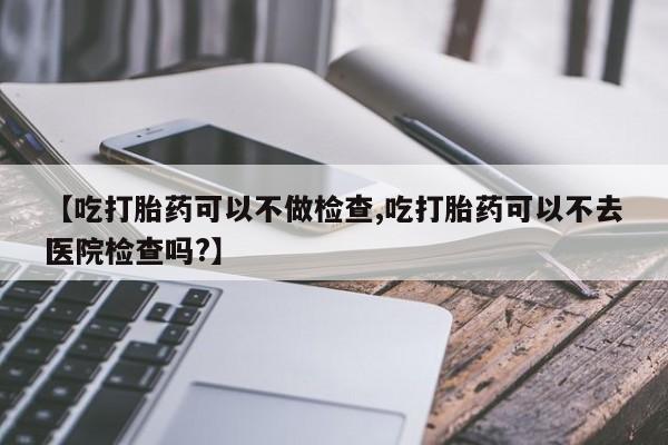 打胎药正品微信联系方式【吃打胎药可以不做检查,吃打胎药可以不去医院检查吗?】