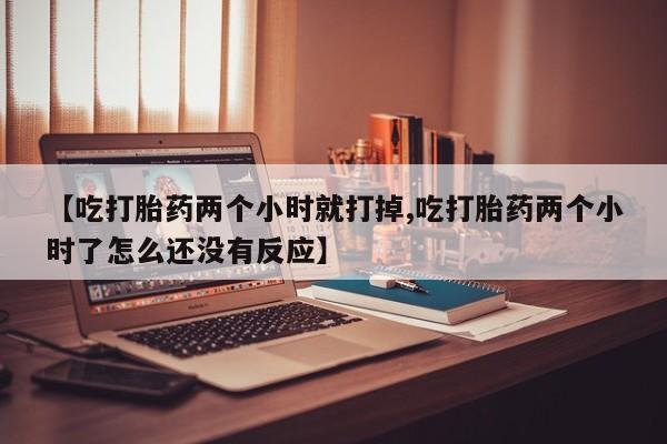 打胎药正品微信联系方式【吃打胎药两个小时就打掉,吃打胎药两个小时了怎么还没有反应】