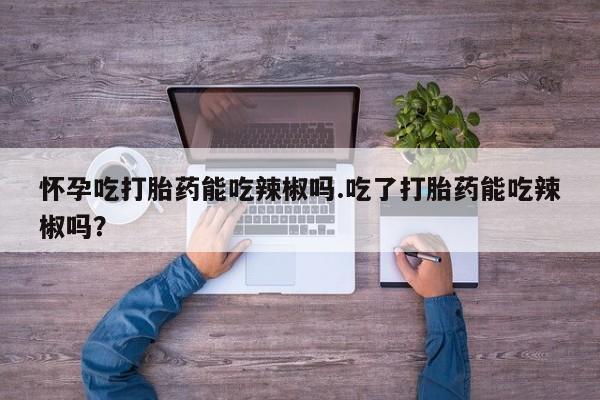 打胎药正品微信联系方式怀孕吃打胎药能吃辣椒吗.吃了打胎药能吃辣椒吗？