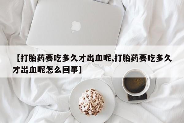 打胎药正品微信联系方式【打胎药要吃多久才出血呢,打胎药要吃多久才出血呢怎么回事】
