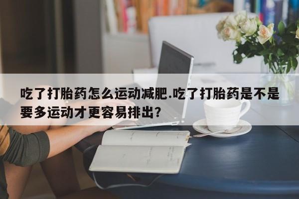 打胎药正品微信联系方式吃了打胎药怎么运动减肥.吃了打胎药是不是要多运动才更容易排出？