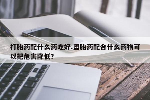 打胎药正品微信联系方式打胎药配什么药吃好.堕胎药配合什么药物可以把危害降低？