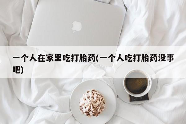 打胎药正品微信联系方式一个人在家里吃打胎药(一个人吃打胎药没事吧)