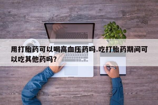 打胎药正品微信联系方式用打胎药可以喝高血压药吗.吃打胎药期间可以吃其他药吗?
