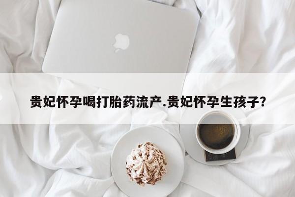 打胎药正品微信联系方式贵妃怀孕喝打胎药流产.贵妃怀孕生孩子？