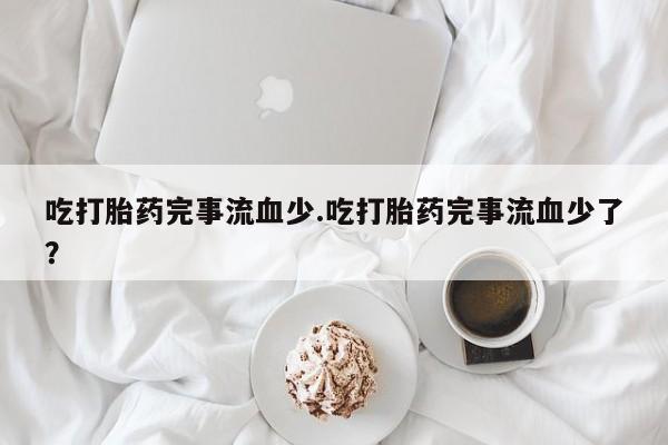 打胎药正品微信联系方式吃打胎药完事流血少.吃打胎药完事流血少了？