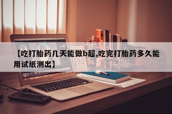 打胎药正品微信联系方式【吃打胎药几天能做b超,吃完打胎药多久能用试纸测出】