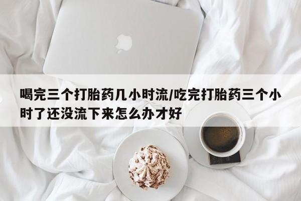 打胎药正品微信联系方式喝完三个打胎药几小时流/吃完打胎药三个小时了还没流下来怎么办才好