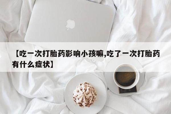 打胎药正品微信联系方式【吃一次打胎药影响小孩嘛,吃了一次打胎药有什么症状】