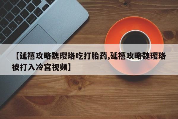 打胎药正品微信联系方式【延禧攻略魏璎珞吃打胎药,延禧攻略魏璎珞被打入冷宫视频】
