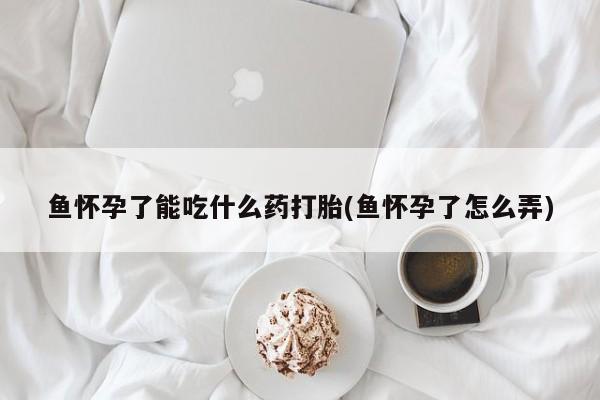 打胎药正品微信联系方式鱼怀孕了能吃什么药打胎(鱼怀孕了怎么弄)