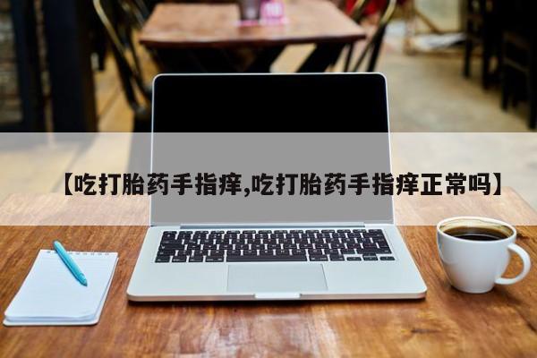 打胎药正品微信联系方式【吃打胎药手指痒,吃打胎药手指痒正常吗】