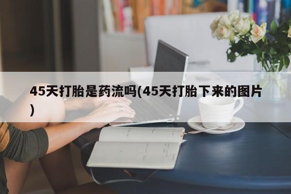 打胎药正品微信联系方式45天打胎是药流吗(45天打胎下来的图片)