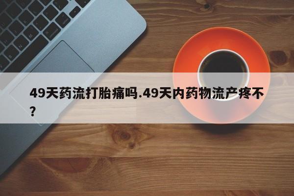 打胎药正品微信联系方式49天药流打胎痛吗.49天内药物流产疼不？