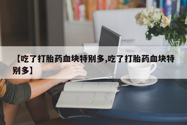 打胎药正品微信联系方式【吃了打胎药血块特别多,吃了打胎药血块特别多】