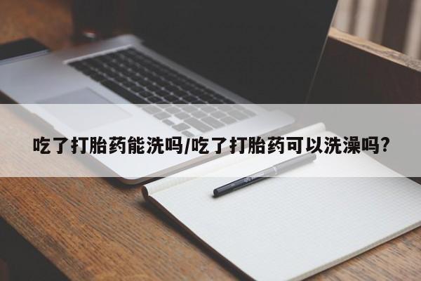 打胎药正品微信联系方式吃了打胎药能洗吗/吃了打胎药可以洗澡吗?