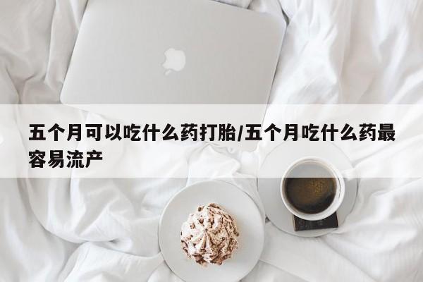打胎药正品微信联系方式五个月可以吃什么药打胎/五个月吃什么药最容易流产