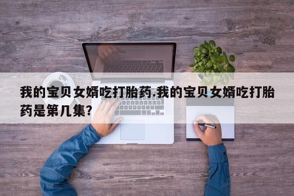 打胎药正品微信联系方式我的宝贝女婿吃打胎药.我的宝贝女婿吃打胎药是第几集？