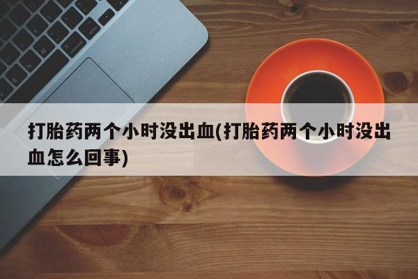 打胎药正品微信联系方式打胎药两个小时没出血(打胎药两个小时没出血怎么回事)