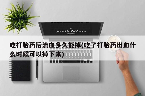 打胎药正品微信联系方式吃打胎药后流血多久能掉(吃了打胎药出血什么时候可以掉下来)