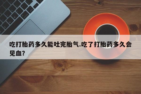 打胎药正品微信联系方式吃打胎药多久能吐完胎气.吃了打胎药多久会见血？