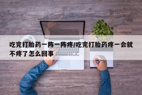 打胎药正品微信联系方式吃完打胎药一阵一阵疼/吃完打胎药疼一会就不疼了怎么回事