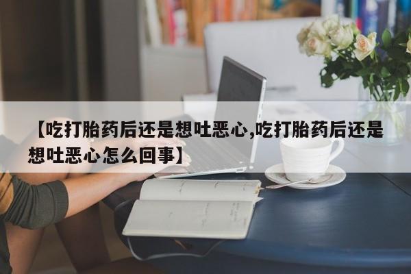 打胎药正品微信联系方式【吃打胎药后还是想吐恶心,吃打胎药后还是想吐恶心怎么回事】