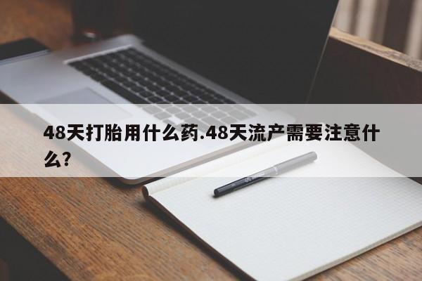 打胎药正品微信联系方式48天打胎用什么药.48天流产需要注意什么？