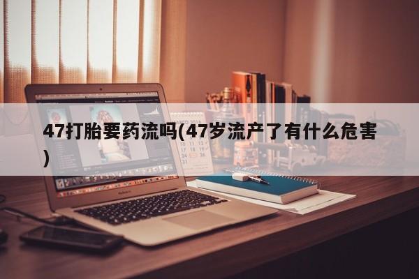 打胎药正品微信联系方式47打胎要药流吗(47岁流产了有什么危害)